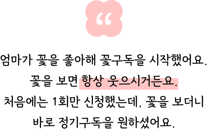 엄마가 꽃을 좋아해 꽃구독을 시작했어요. 꽃을 보면 항상 웃으시거든요. 처음에는 1회만 신청했는데, 꽃을 보더니 바로 정기구독을 원하셨어요.